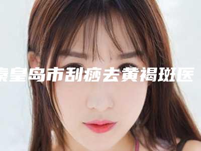 秦皇岛市刮痧去黄褐斑医院排行榜正规的广州康圆门诊部更靠谱-秦皇岛市刮痧去黄褐斑整形医院