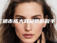三明市成人耳朵畸形做手术整形医院top10强排行榜名次发布(三明梅列倾城医疗美容技术满分价格便宜)