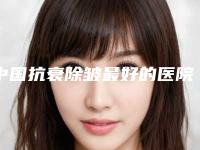 中国抗衰除皱最好的医院是哪家：抗衰除皱医院前50佳为您介绍