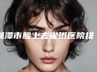 湘潭市脸上去雀斑医院排名top10哪个更权威-湘潭华雅医疗美容是正规好口碑的