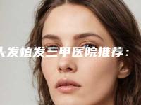 头发植发三甲医院推荐:头发植发医院前30好评多