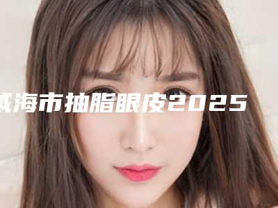 威海市抽脂眼皮2025价格表更新上线(近6个月均价为:17572元)