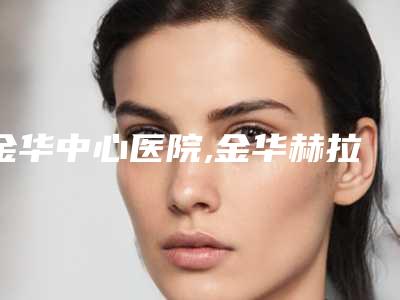 金华中心医院,金华赫拉医疗美容门诊部二强争霸看你选哪家