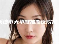 长沙市大小腿抽脂医院排行榜前十佳大分享（长沙市大小腿抽脂整形医院）