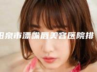 阳泉市漂嘴唇美容医院排名榜前十位权威介绍（阳泉市漂嘴唇美容整形医院）