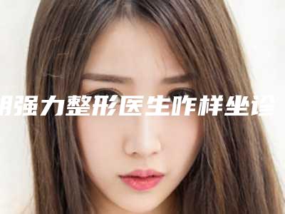 胡强力整形医生咋样坐诊医院、技术详情、客观评价一览